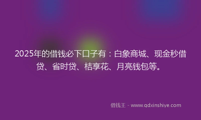 2025年的借钱必下口子有：白象商城、现金秒借贷、省时贷、桔享花、月亮钱包等。