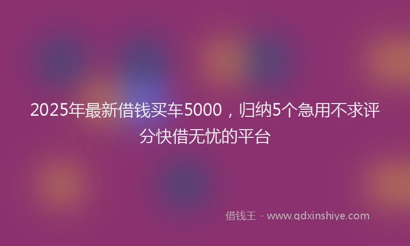 2025年最新借钱买车5000，归纳5个急用不求评分快借无忧的平台