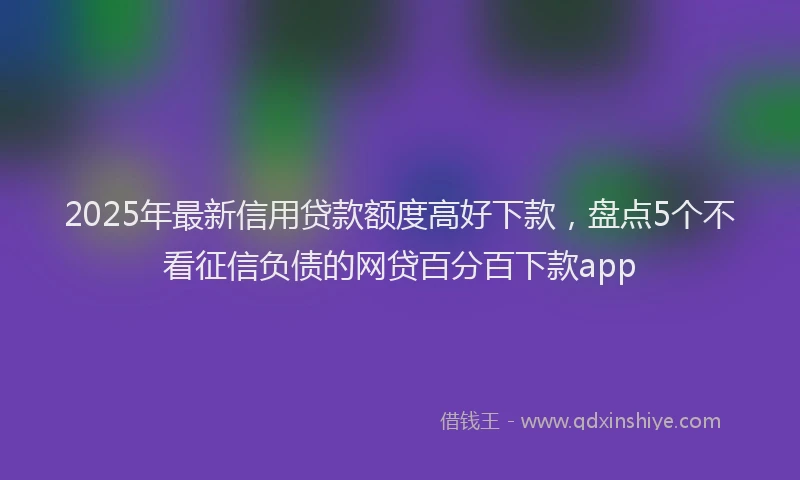 2025年最新信用贷款额度高好下款，盘点5个不看征信负债的网贷百分百下款app