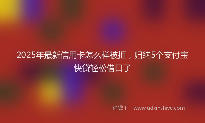 2025年最新信用卡怎么样被拒，归纳5个支付宝快贷轻松借口子