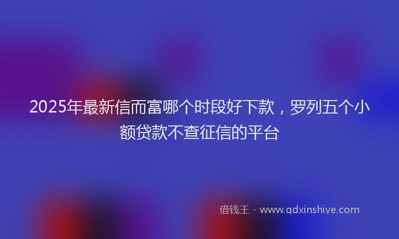 2025年最新信而富哪个时段好下款，罗列五个小额贷款不查征信的平台