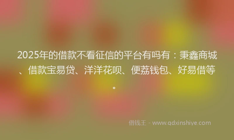 2025年的借款不看征信的平台有吗有：秉鑫商城、借款宝易贷、洋洋花呗、便荔钱包、好易借等。