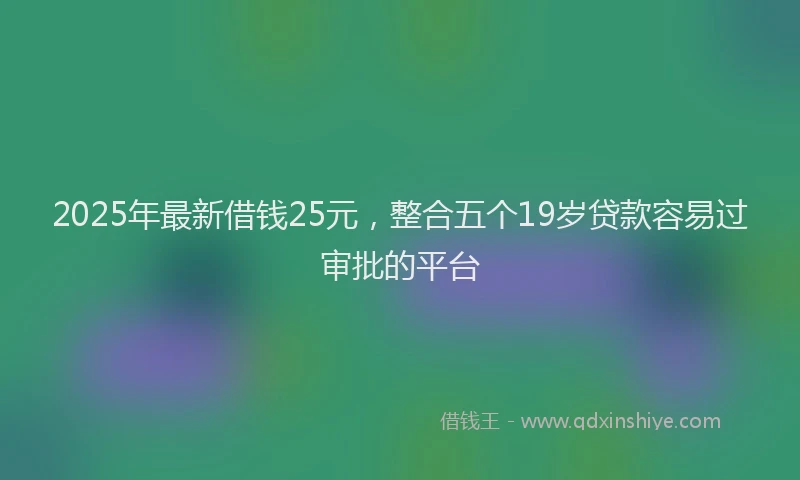 2025年最新借钱25元，整合五个19岁贷款容易过审批的平台