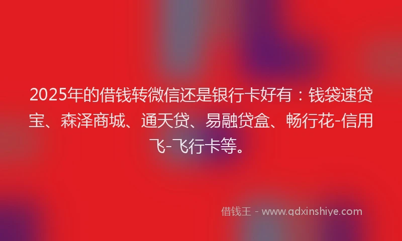 2025年的借钱转微信还是银行卡好有：钱袋速贷宝、森泽商城、通天贷、易融贷盒、畅行花-信用飞-飞行卡等。