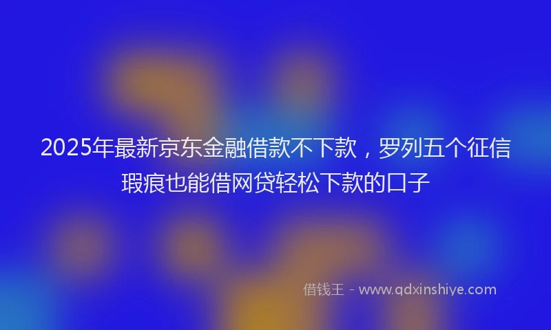 2025年最新京东金融借款不下款，罗列五个征信瑕疵也能借网贷轻松下款的口子