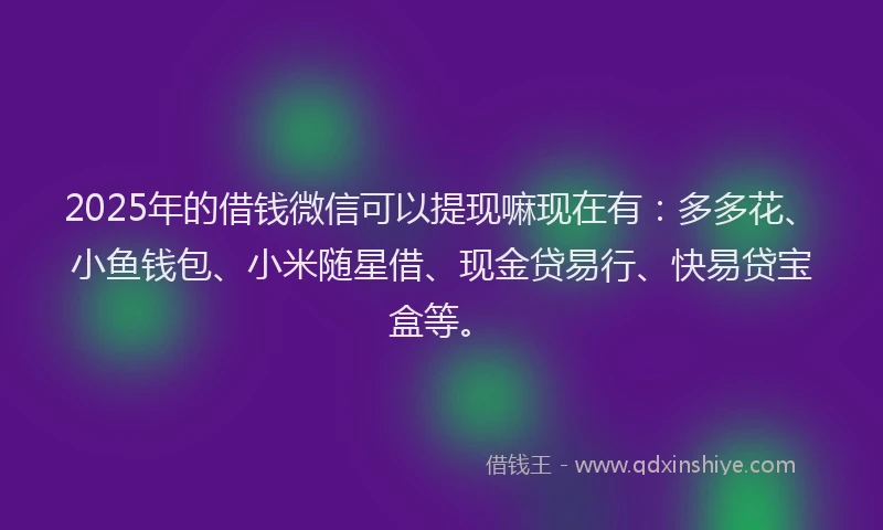 2025年的借钱微信可以提现嘛现在有：多多花、小鱼钱包、小米随星借、现金贷易行、快易贷宝盒等。