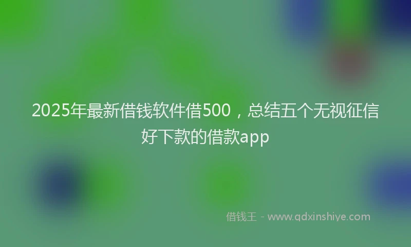 2025年最新借钱软件借500，总结五个无视征信好下款的借款app