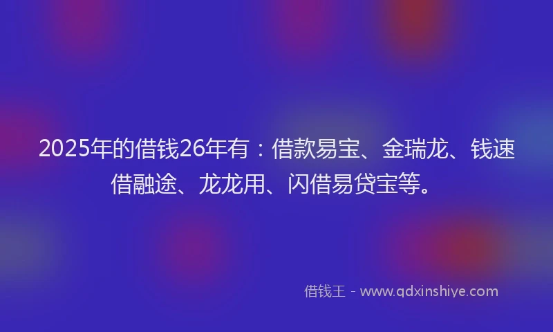 2025年的借钱26年有：借款易宝、金瑞龙、钱速借融途、龙龙用、闪借易贷宝等。