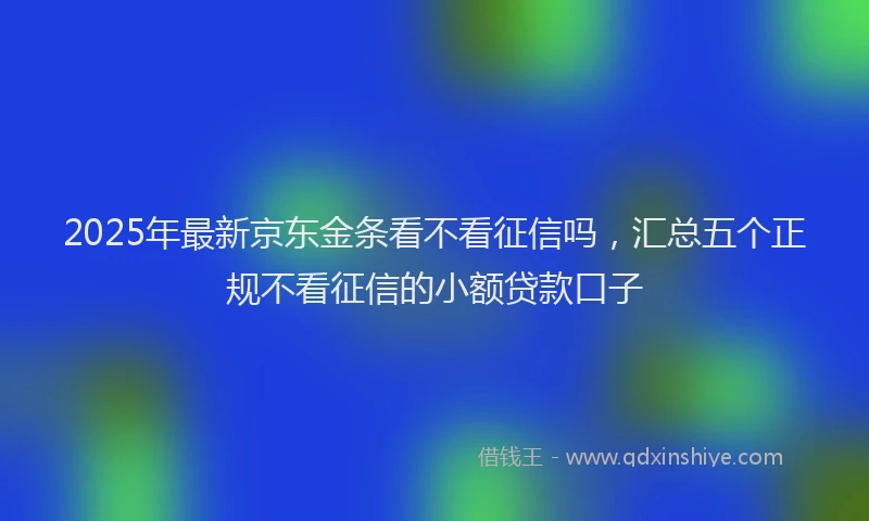 2025年最新京东金条看不看征信吗，汇总五个正规不看征信的小额贷款口子