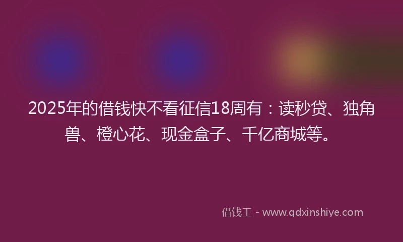 2025年的借钱快不看征信18周有：读秒贷、独角兽、橙心花、现金盒子、千亿商城等。