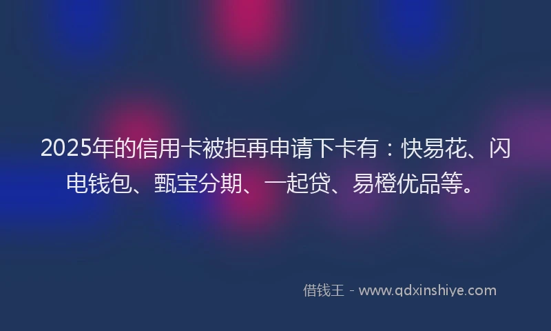 2025年的信用卡被拒再申请下卡有：快易花、闪电钱包、甄宝分期、一起贷、易橙优品等。