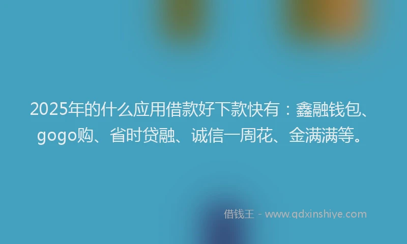 2025年的什么应用借款好下款快有：鑫融钱包、gogo购、省时贷融、诚信一周花、金满满等。