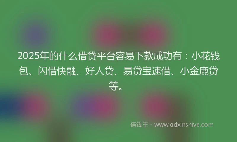 2025年的什么借贷平台容易下款成功有：小花钱包、闪借快融、好人贷、易贷宝速借、小金鹿贷等。