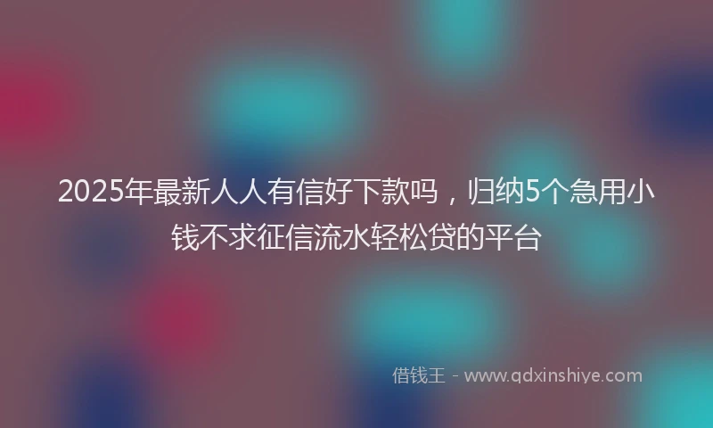 2025年最新人人有信好下款吗，归纳5个急用小钱不求征信流水轻松贷的平台