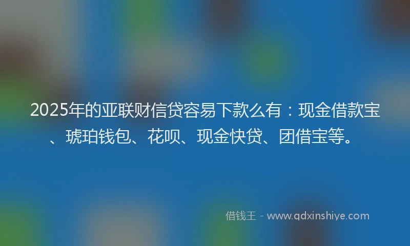2025年的亚联财信贷容易下款么有：现金借款宝、琥珀钱包、花呗、现金快贷、团借宝等。