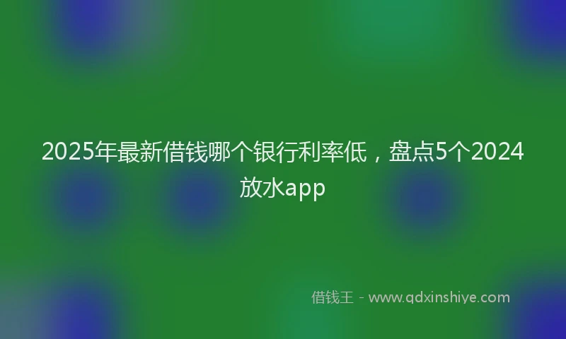 2025年最新借钱哪个银行利率低，盘点5个2024放水app
