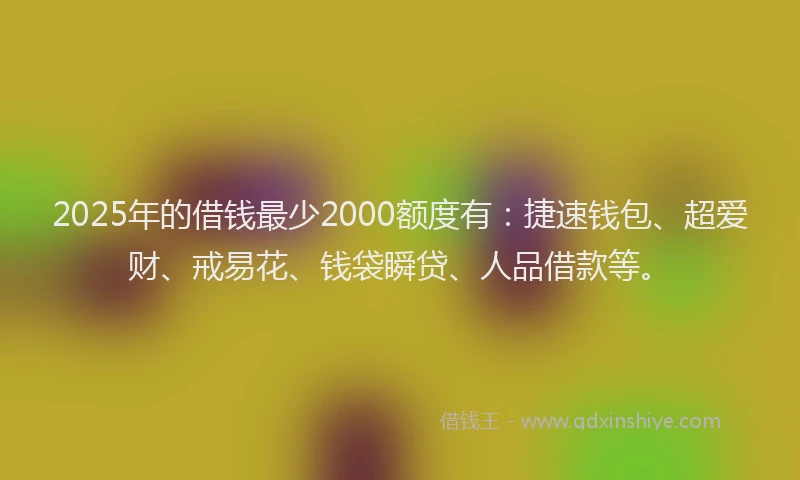 2025年的借钱最少2000额度有：捷速钱包、超爱财、戒易花、钱袋瞬贷、人品借款等。