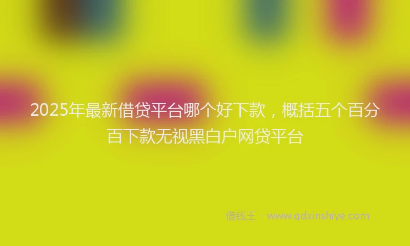 2025年最新借贷平台哪个好下款，概括五个百分百下款无视黑白户网贷平台
