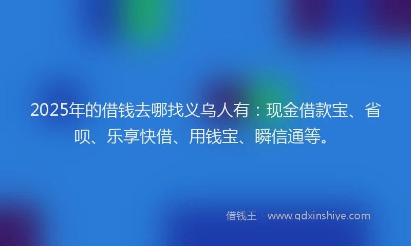 2025年的借钱去哪找义乌人有：现金借款宝、省呗、乐享快借、用钱宝、瞬信通等。