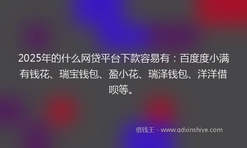 2025年的什么网贷平台下款容易有：百度度小满有钱花、瑞宝钱包、盈小花、瑞泽钱包、洋洋借呗等。