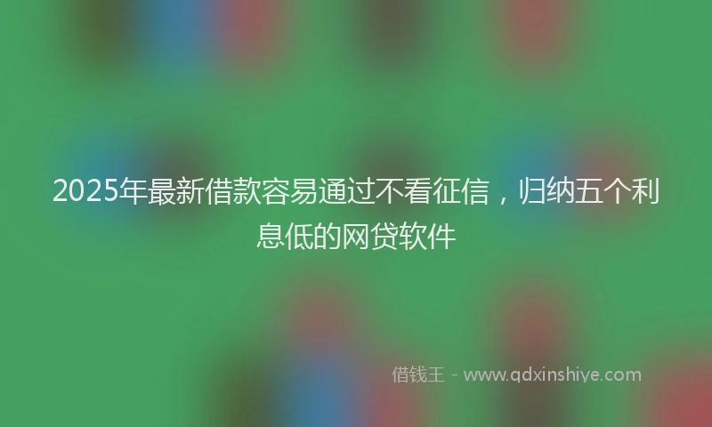 2025年最新借款容易通过不看征信，归纳五个利息低的网贷软件