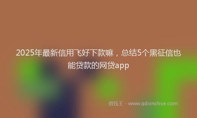 2025年最新信用飞好下款嘛，总结5个黑征信也能贷款的网贷app