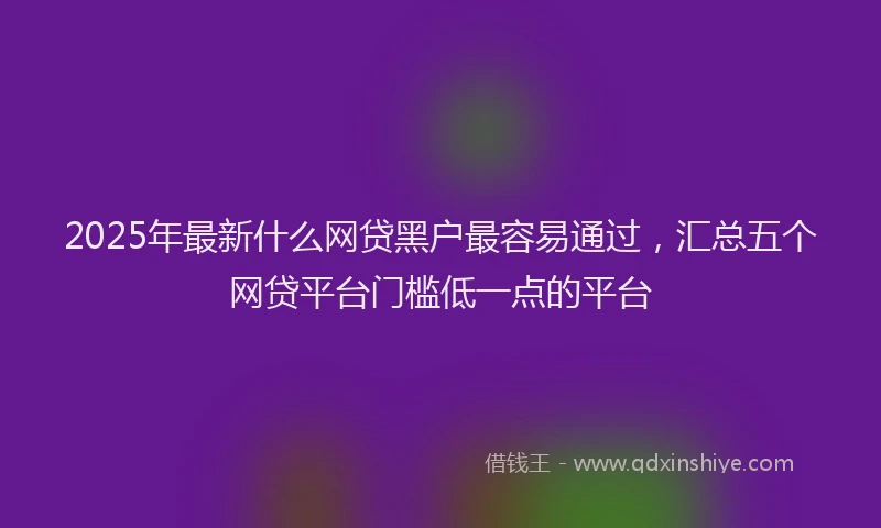 2025年最新什么网贷黑户最容易通过，汇总五个网贷平台门槛低一点的平台