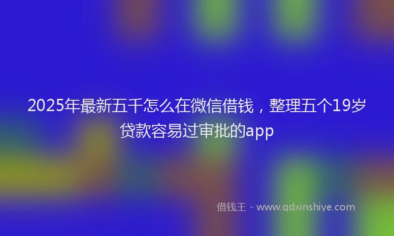 2025年最新五千怎么在微信借钱，整理五个19岁贷款容易过审批的app