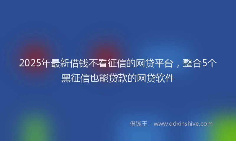 2025年最新借钱不看征信的网贷平台，整合5个黑征信也能贷款的网贷软件