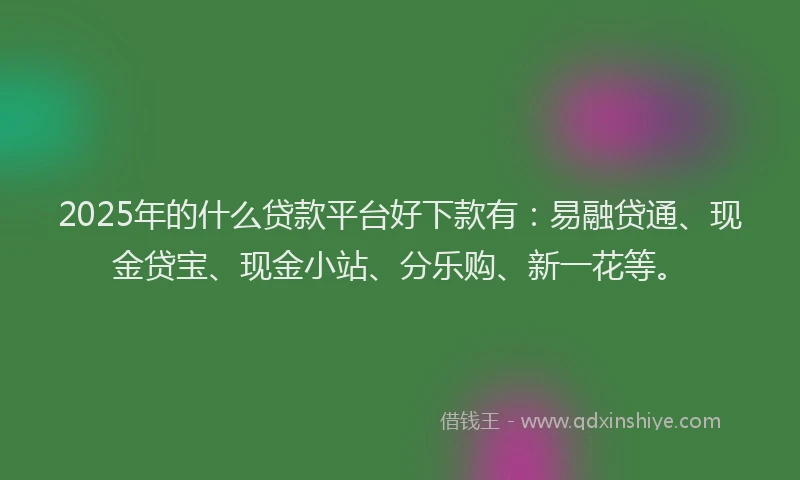 2025年的什么贷款平台好下款有：易融贷通、现金贷宝、现金小站、分乐购、新一花等。