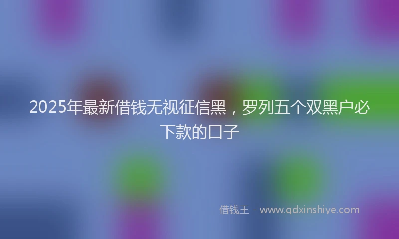 2025年最新借钱无视征信黑，罗列五个双黑户必下款的口子