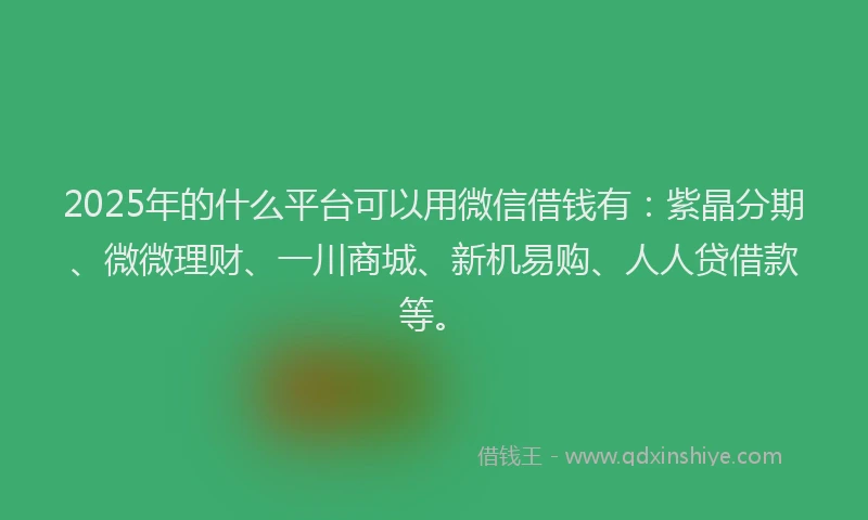 2025年的什么平台可以用微信借钱有：紫晶分期、微微理财、一川商城、新机易购、人人贷借款等。