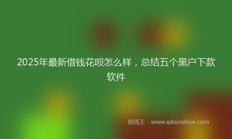 2025年最新借钱花呗怎么样，总结五个黑户下款软件