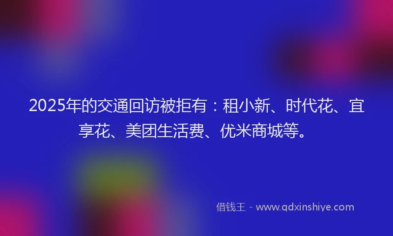 2025年的交通回访被拒有：租小新、时代花、宜享花、美团生活费、优米商城等。