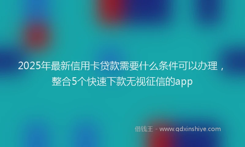 2025年最新信用卡贷款需要什么条件可以办理，整合5个快速下款无视征信的app