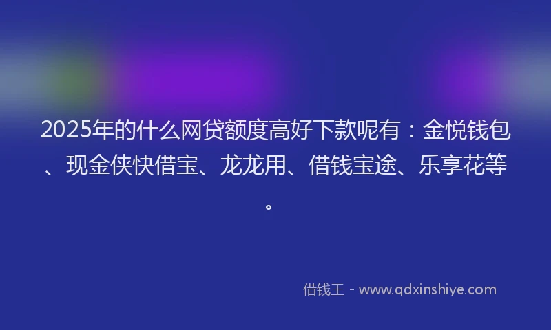 2025年的什么网贷额度高好下款呢有：金悦钱包、现金侠快借宝、龙龙用、借钱宝途、乐享花等。