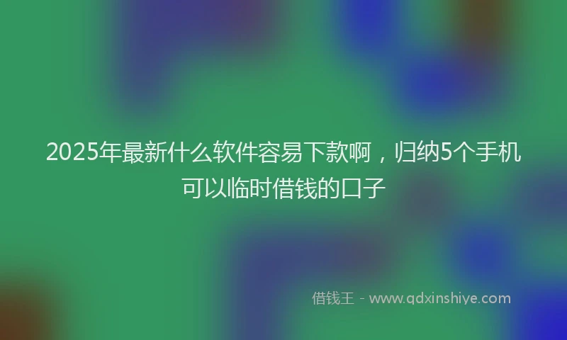 2025年最新什么软件容易下款啊，归纳5个手机可以临时借钱的口子