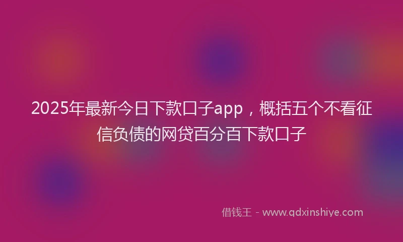2025年最新今日下款口子app，概括五个不看征信负债的网贷百分百下款口子