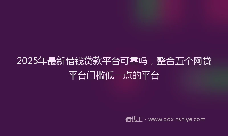 2025年最新借钱贷款平台可靠吗，整合五个网贷平台门槛低一点的平台