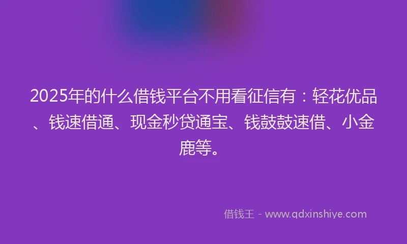 2025年的什么借钱平台不用看征信有：轻花优品、钱速借通、现金秒贷通宝、钱鼓鼓速借、小金鹿等。