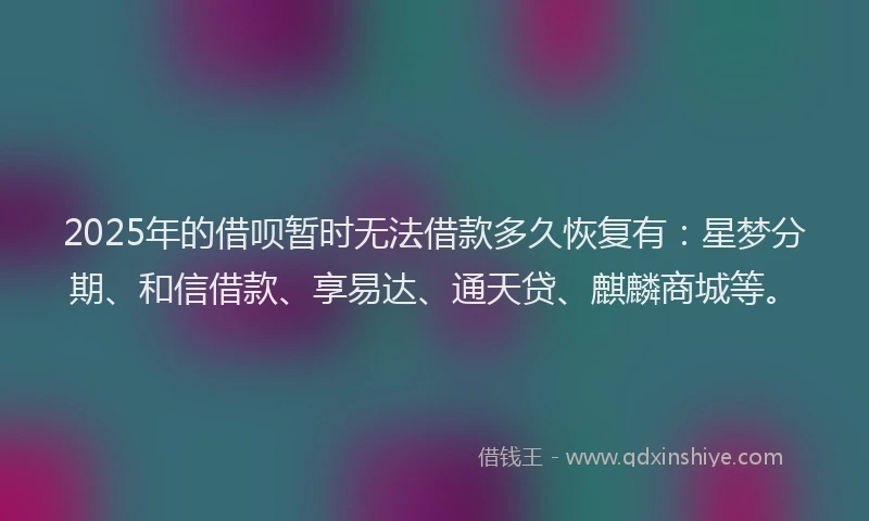2025年的借呗暂时无法借款多久恢复有：星梦分期、和信借款、享易达、通天贷、麒麟商城等。