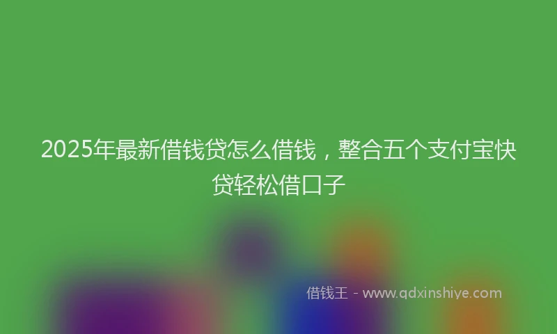 2025年最新借钱贷怎么借钱，整合五个支付宝快贷轻松借口子