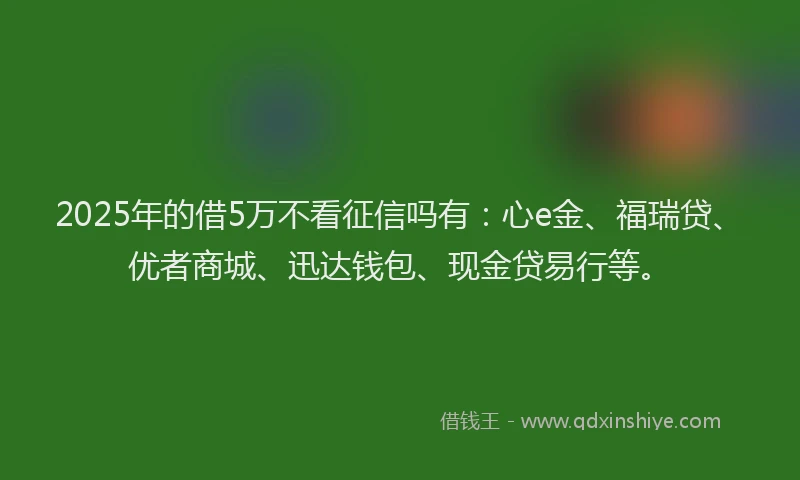 2025年的借5万不看征信吗有：心e金、福瑞贷、优者商城、迅达钱包、现金贷易行等。