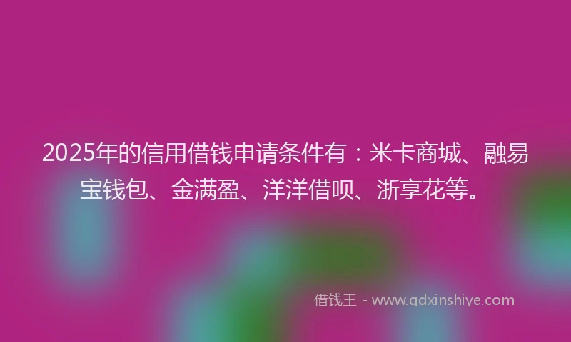 2025年的信用借钱申请条件有：米卡商城、融易宝钱包、金满盈、洋洋借呗、浙享花等。