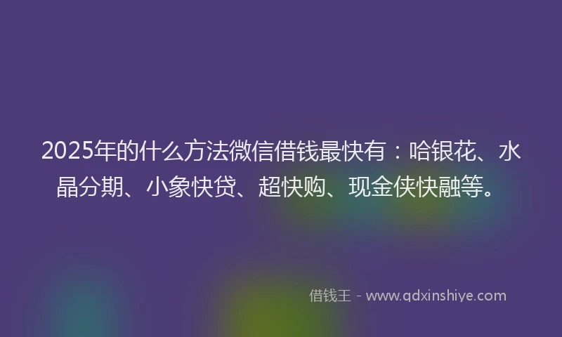 2025年的什么方法微信借钱最快有：哈银花、水晶分期、小象快贷、超快购、现金侠快融等。