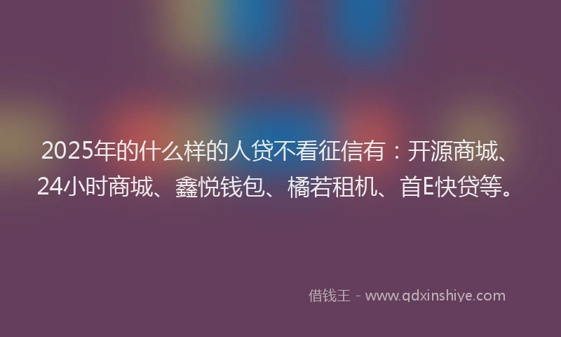 2025年的什么样的人贷不看征信有：开源商城、24小时商城、鑫悦钱包、橘若租机、首E快贷等。