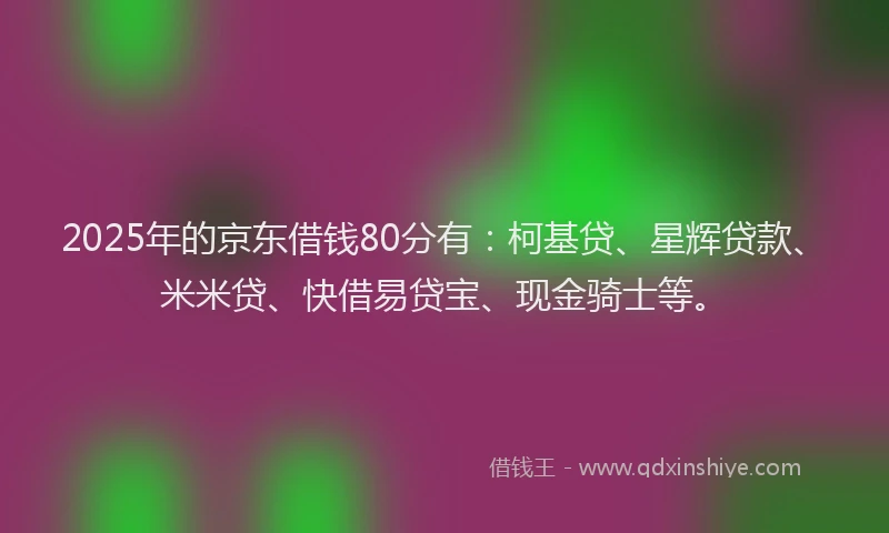 2025年的京东借钱80分有：柯基贷、星辉贷款、米米贷、快借易贷宝、现金骑士等。