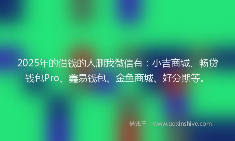 2025年的借钱的人删我微信有：小吉商城、畅贷钱包Pro、鑫易钱包、金鱼商城、好分期等。
