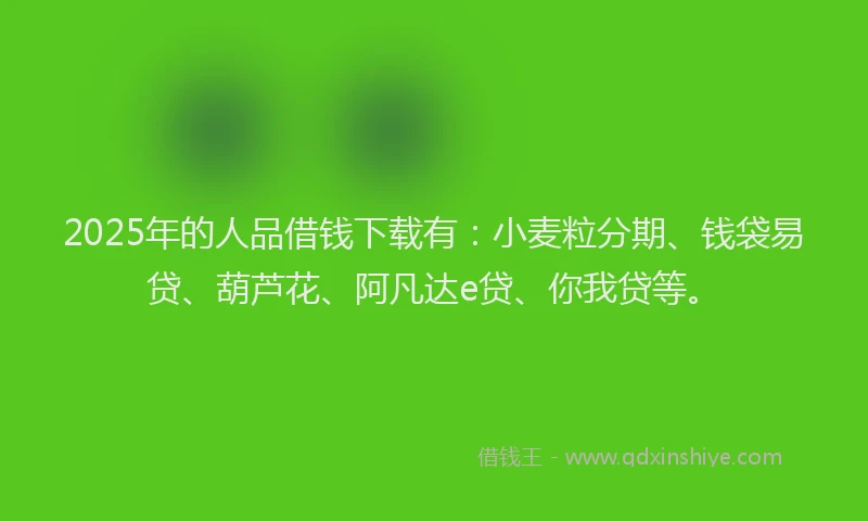 2025年的人品借钱下载有：小麦粒分期、钱袋易贷、葫芦花、阿凡达e贷、你我贷等。
