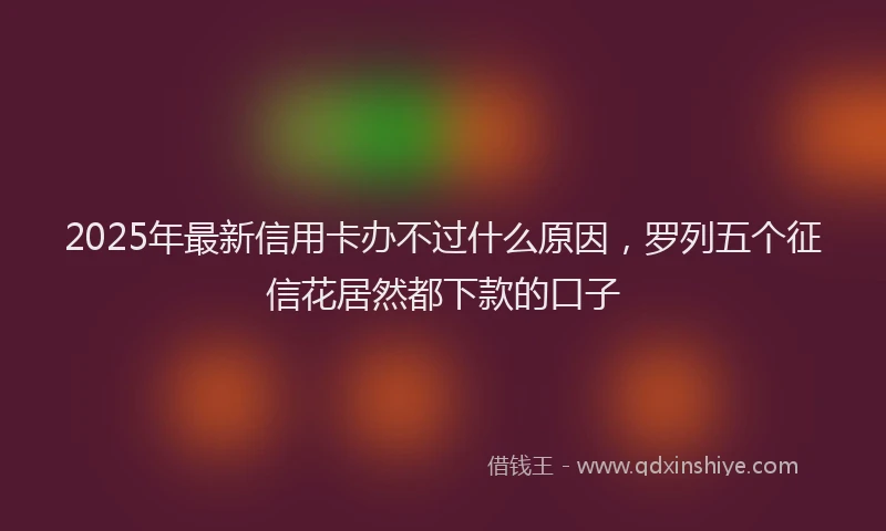 2025年最新信用卡办不过什么原因，罗列五个征信花居然都下款的口子